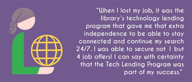 "When I lost my job, it was the library's technology lending program that gave me that extra independence to be able to stay connected and continue my search 24/7. I was able to secure not 1 but 4 job offers! I can say with certainty that the Tech Lending Program was part of my success."